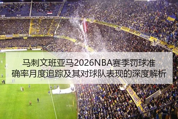马刺文班亚马2026NBA赛季罚球准确率月度追踪及其对球队表现的深度解析
