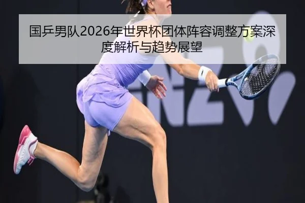 国乒男队2026年世界杯团体阵容调整方案深度解析与趋势展望